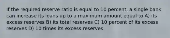 If the required reserve ratio is equal to 10 percent, a single bank can increase its loans up to a maximum amount equal to A) its excess reserves B) its total reserves C) 10 percent of its excess reserves D) 10 times its excess reserves