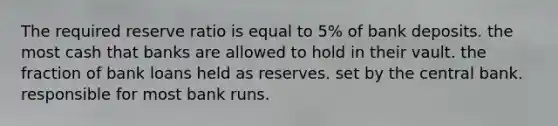 The required reserve ratio is equal to 5% of bank deposits. the most cash that banks are allowed to hold in their vault. the fraction of bank loans held as reserves. set by the central bank. responsible for most bank runs.