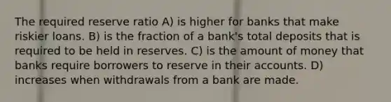 The required reserve ratio A) is higher for banks that make riskier loans. B) is the fraction of a bank's total deposits that is required to be held in reserves. C) is the amount of money that banks require borrowers to reserve in their accounts. D) increases when withdrawals from a bank are made.