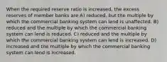 When the required reserve ratio is increased, the excess reserves of member banks are A) reduced, but the multiple by which the commercial banking system can lend is unaffected. B) reduced and the multiple by which the commercial banking system can lend is reduced. C) reduced and the multiple by which the commercial banking system can lend is increased. D) increased and the multiple by which the commercial banking system can lend is increased.