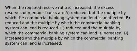 When the required reserve ratio is increased, the excess reserves of member banks are A) reduced, but the multiple by which the commercial banking system can lend is unaffected. B) reduced and the multiple by which the commercial banking system can lend is reduced. C) reduced and the multiple by which the commercial banking system can lend is increased. D) increased and the multiple by which the commercial banking system can lend is increased.