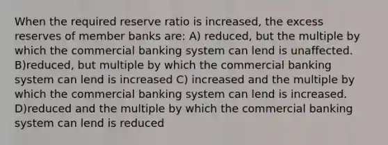 When the required reserve ratio is increased, the excess reserves of member banks are: A) reduced, but the multiple by which the commercial banking system can lend is unaffected. B)reduced, but multiple by which the commercial banking system can lend is increased C) increased and the multiple by which the commercial banking system can lend is increased. D)reduced and the multiple by which the commercial banking system can lend is reduced