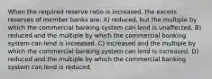 When the required reserve ratio is increased, the excess reserves of member banks are: A) reduced, but the multiple by which the commercial banking system can lend is unaffected. B) reduced and the multiple by which the commercial banking system can lend is increased. C) increased and the multiple by which the commercial banking system can lend is increased. D) reduced and the multiple by which the commercial banking system can lend is reduced.