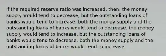 If the required reserve ratio was increased, then: the money supply would tend to decrease, but the outstanding loans of banks would tend to increase. both the money supply and the outstanding loans of banks would tend to decrease. the money supply would tend to increase, but the outstanding loans of banks would tend to decrease. both the money supply and the outstanding loans of banks would tend to increase.