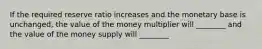 If the required reserve ratio increases and the monetary base is​ unchanged, the value of the money multiplier will​ ________ and the value of the money supply will​ ________