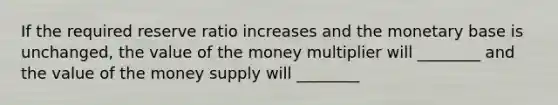 If the required reserve ratio increases and the monetary base is​ unchanged, the value of the money multiplier will​ ________ and the value of the money supply will​ ________