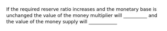 If the required reserve ratio increases and the monetary base is unchanged the value of the money multiplier will __________ and the value of the money supply will ____________