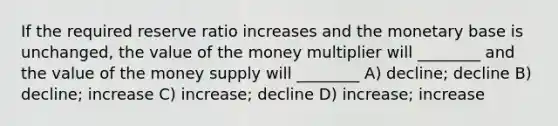 If the required reserve ratio increases and the monetary base is unchanged, the value of the money multiplier will ________ and the value of the money supply will ________ A) decline; decline B) decline; increase C) increase; decline D) increase; increase