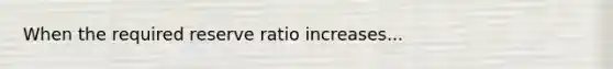 When the required reserve ratio increases...