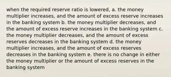 when the required reserve ratio is lowered, a. the money multiplier increases, and the amount of excess reserve increases in the banking system b. the money multiplier decreases, and the amount of excess reserve increases in the banking system c. the money multiplier decreases, and the amount of excess reserves decreases in the banking system d. the money multiplier increases, and the amount of excess reserves decreases in the banking system e. there is no change in either the money multiplier or the amount of excess reserves in the banking system