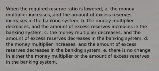 When the required reserve ratio is lowered, a. the money multiplier increases, and the amount of excess reserves increases in the banking system. b. the money multiplier decreases, and the amount of excess reserves increases in the banking system. c. the money multiplier decreases, and the amount of excess reserves decreases in the banking system. d. the money multiplier increases, and the amount of excess reserves decreases in the banking system. e. there is no change in either the money multiplier or the amount of excess reserves in the banking system.