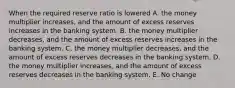 When the required reserve ratio is lowered A. the money multiplier increases, and the amount of excess reserves increases in the banking system. B. the money multiplier decreases, and the amount of excess reserves increases in the banking system. C. the money multiplier decreases, and the amount of excess reserves decreases in the banking system. D. the money multiplier increases, and the amount of excess reserves decreases in the banking system. E. No change