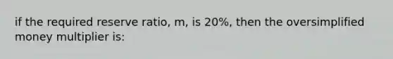 if the required reserve ratio, m, is 20%, then the oversimplified money multiplier is: