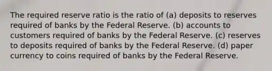 The required reserve ratio is the ratio of (a) deposits to reserves required of banks by the Federal Reserve. (b) accounts to customers required of banks by the Federal Reserve. (c) reserves to deposits required of banks by the Federal Reserve. (d) paper currency to coins required of banks by the Federal Reserve.