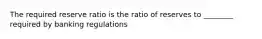 The required reserve ratio is the ratio of reserves to ________ required by banking regulations