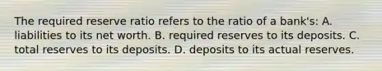 The required reserve ratio refers to the ratio of a bank's: A. liabilities to its net worth. B. required reserves to its deposits. C. total reserves to its deposits. D. deposits to its actual reserves.