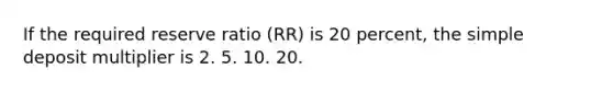 If the required reserve ratio (RR) is 20 percent, the simple deposit multiplier is 2. 5. 10. 20.