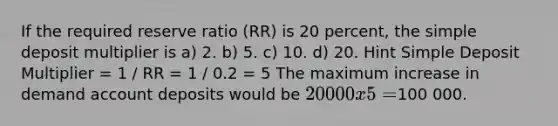 If the required reserve ratio (RR) is 20 percent, the simple deposit multiplier is a) 2. b) 5. c) 10. d) 20. Hint Simple Deposit Multiplier = 1 / RR = 1 / 0.2 = 5 The maximum increase in demand account deposits would be 20 000 x 5 =100 000.