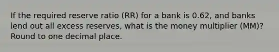 If the required reserve ratio (RR) for a bank is 0.62, and banks lend out all excess reserves, what is the money multiplier (MM)? Round to one decimal place.