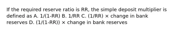 If the required reserve ratio is RR, the simple deposit multiplier is defined as A. 1/(1-RR) B. 1/RR C. (1/RR) × change in bank reserves D. (1/(1-RR)) × change in bank reserves