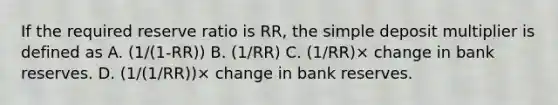 If the required reserve ratio is RR, the simple deposit multiplier is defined as A. (1/(1-RR)) B. (1/RR) C. (1/RR)× change in bank reserves. D. (1/(1/RR))× change in bank reserves.