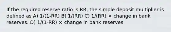 If the required reserve ratio is RR, the simple deposit multiplier is defined as A) 1/(1-RR) B) 1/(RR) C) 1/(RR) × change in bank reserves. D) 1/(1-RR) × change in bank reserves