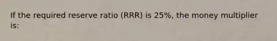 If the required reserve ratio (RRR) is 25%, the money multiplier is: