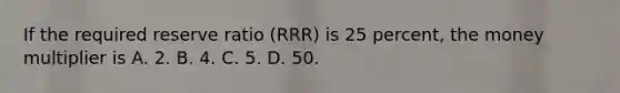 If the required reserve ratio (RRR) is 25 percent, the money multiplier is A. 2. B. 4. C. 5. D. 50.