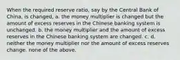 When the required reserve ratio, say by the Central Bank of China, is changed, a. the money multiplier is changed but the amount of excess reserves in the Chinese banking system is unchanged. b. the money multiplier and the amount of excess reserves in the Chinese banking system are changed. c. d. neither the money multiplier nor the amount of excess reserves change. none of the above.