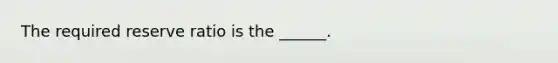 The required reserve ratio is the ​______.