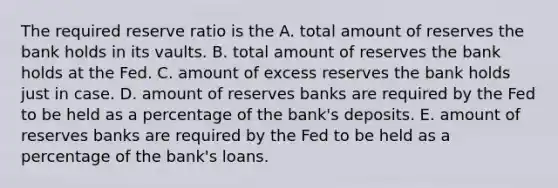 The required reserve ratio is the A. total amount of reserves the bank holds in its vaults. B. total amount of reserves the bank holds at the Fed. C. amount of excess reserves the bank holds just in case. D. amount of reserves banks are required by the Fed to be held as a percentage of the​ bank's deposits. E. amount of reserves banks are required by the Fed to be held as a percentage of the​ bank's loans.