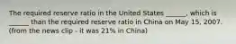 The required reserve ratio in the United States​ ______, which is​ ______ than the required reserve ratio in China on May​ 15, 2007. (from the news clip - it was 21% in China)