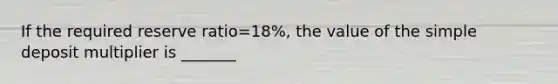 If the required reserve ratio=18%, the value of the simple deposit multiplier is _______