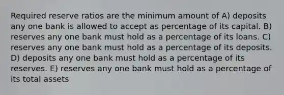 Required reserve ratios are the minimum amount of A) deposits any one bank is allowed to accept as percentage of its capital. B) reserves any one bank must hold as a percentage of its loans. C) reserves any one bank must hold as a percentage of its deposits. D) deposits any one bank must hold as a percentage of its reserves. E) reserves any one bank must hold as a percentage of its total assets