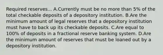 Required reserves... A.Currently must be no more than​ 5% of the total checkable deposits of a depository institution. B.Are the minimum amount of legal reserves that a depository institution must have to back up its checkable deposits. C.Are equal to​ 100% of deposits in a fractional reserve banking system. D.Are the minimum amount of reserves that must be loaned out by a depository institution.