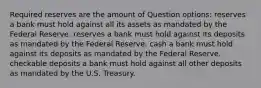 Required reserves are the amount of Question options: reserves a bank must hold against all its assets as mandated by the Federal Reserve. reserves a bank must hold against its deposits as mandated by the Federal Reserve. cash a bank must hold against its deposits as mandated by the Federal Reserve. checkable deposits a bank must hold against all other deposits as mandated by the U.S. Treasury.