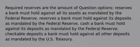 Required reserves are the amount of Question options: reserves a bank must hold against all its assets as mandated by the Federal Reserve. reserves a bank must hold against its deposits as mandated by the Federal Reserve. cash a bank must hold against its deposits as mandated by the Federal Reserve. checkable deposits a bank must hold against all other deposits as mandated by the U.S. Treasury.