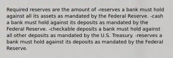 Required reserves are the amount of -reserves a bank must hold against all its assets as mandated by the Federal Reserve. -cash a bank must hold against its deposits as mandated by the Federal Reserve. -checkable deposits a bank must hold against all other deposits as mandated by the U.S. Treasury. -reserves a bank must hold against its deposits as mandated by the Federal Reserve.