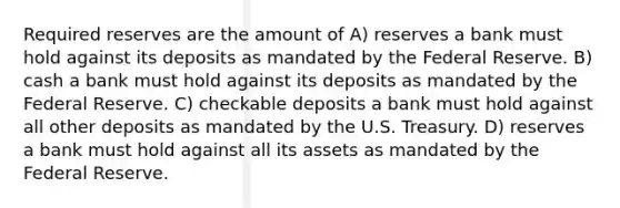 Required reserves are the amount of A) reserves a bank must hold against its deposits as mandated by the Federal Reserve. B) cash a bank must hold against its deposits as mandated by the Federal Reserve. C) checkable deposits a bank must hold against all other deposits as mandated by the U.S. Treasury. D) reserves a bank must hold against all its assets as mandated by the Federal Reserve.