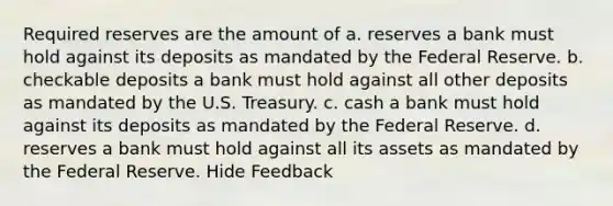 Required reserves are the amount of a. reserves a bank must hold against its deposits as mandated by the Federal Reserve. b. checkable deposits a bank must hold against all other deposits as mandated by the U.S. Treasury. c. cash a bank must hold against its deposits as mandated by the Federal Reserve. d. reserves a bank must hold against all its assets as mandated by the Federal Reserve. Hide Feedback