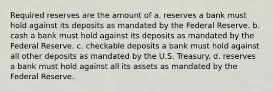 Required reserves are the amount of a. reserves a bank must hold against its deposits as mandated by the Federal Reserve. b. cash a bank must hold against its deposits as mandated by the Federal Reserve. c. checkable deposits a bank must hold against all other deposits as mandated by the U.S. Treasury. d. reserves a bank must hold against all its assets as mandated by the Federal Reserve.