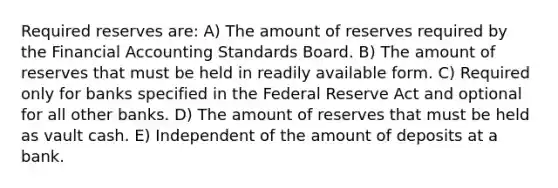 Required reserves are: A) The amount of reserves required by the Financial Accounting Standards Board. B) The amount of reserves that must be held in readily available form. C) Required only for banks specified in the Federal Reserve Act and optional for all other banks. D) The amount of reserves that must be held as vault cash. E) Independent of the amount of deposits at a bank.