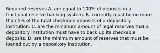 Required reserves A. are equal to​ 100% of deposits in a fractional reserve banking system. B. currently must be no more than​ 5% of the total checkable deposits of a depository institution. C. are the minimum amount of legal reserves that a depository institution must have to back up its checkable deposits. D. are the minimum amount of reserves that must be loaned out by a depository institution.