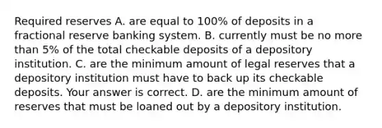 Required reserves A. are equal to​ 100% of deposits in a fractional reserve banking system. B. currently must be no more than​ 5% of the total checkable deposits of a depository institution. C. are the minimum amount of legal reserves that a depository institution must have to back up its checkable deposits. Your answer is correct. D. are the minimum amount of reserves that must be loaned out by a depository institution.