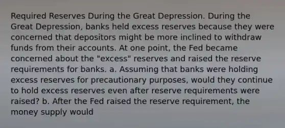 Required Reserves During the Great Depression. During the Great​ Depression, banks held excess reserves because they were concerned that depositors might be more inclined to withdraw funds from their accounts. At one​ point, the Fed became concerned about the​ "excess" reserves and raised the reserve requirements for banks. a. Assuming that banks were holding excess reserves for precautionary​ purposes, would they continue to hold excess reserves even after reserve requirements were​ raised? b. After the Fed raised the reserve​ requirement, the money supply would