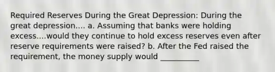 Required Reserves During the Great Depression: During the great depression.... a. Assuming that banks were holding excess....would they continue to hold excess reserves even after reserve requirements were raised? b. After the Fed raised the requirement, the money supply would __________