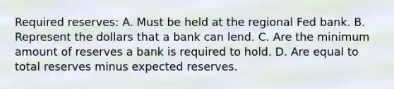 Required reserves: A. Must be held at the regional Fed bank. B. Represent the dollars that a bank can lend. C. Are the minimum amount of reserves a bank is required to hold. D. Are equal to total reserves minus expected reserves.