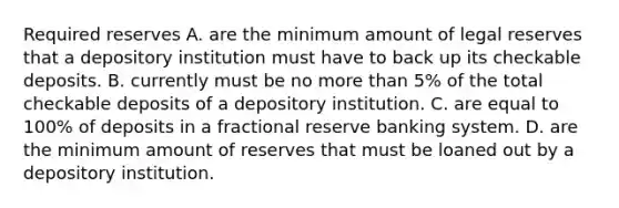 Required reserves A. are the minimum amount of legal reserves that a depository institution must have to back up its checkable deposits. B. currently must be no more than​ 5% of the total checkable deposits of a depository institution. C. are equal to​ 100% of deposits in a fractional reserve banking system. D. are the minimum amount of reserves that must be loaned out by a depository institution.