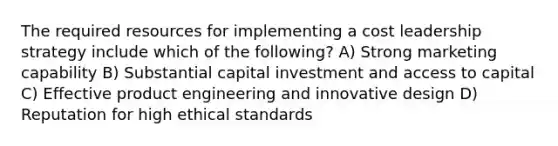 The required resources for implementing a cost leadership strategy include which of the following? A) Strong marketing capability B) Substantial capital investment and access to capital C) Effective product engineering and innovative design D) Reputation for high ethical standards