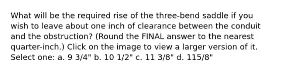 What will be the required rise of the three-bend saddle if you wish to leave about one inch of clearance between the conduit and the obstruction? (Round the FINAL answer to the nearest quarter-inch.) Click on the image to view a larger version of it. Select one: a. 9 3/4" b. 10 1/2" c. 11 3/8" d. 115/8"